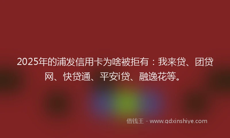 2025年的浦发信用卡为啥被拒有：我来贷、团贷网、快贷通、平安i贷、融逸花等。