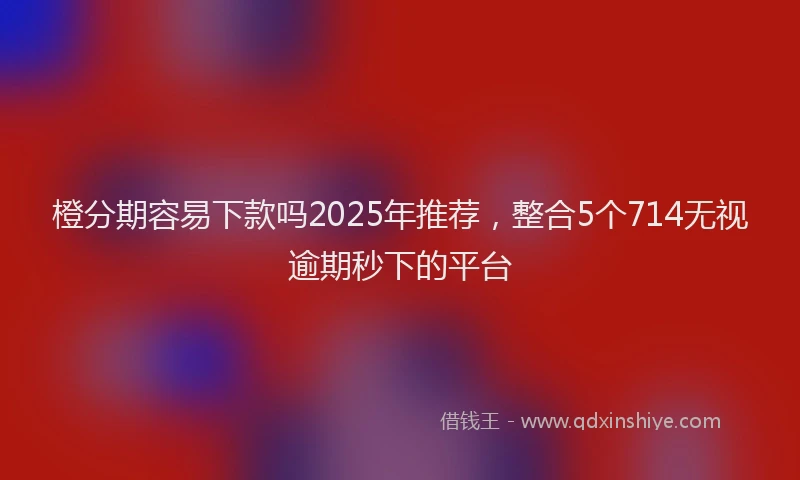橙分期容易下款吗2025年推荐，整合5个714无视逾期秒下的平台
