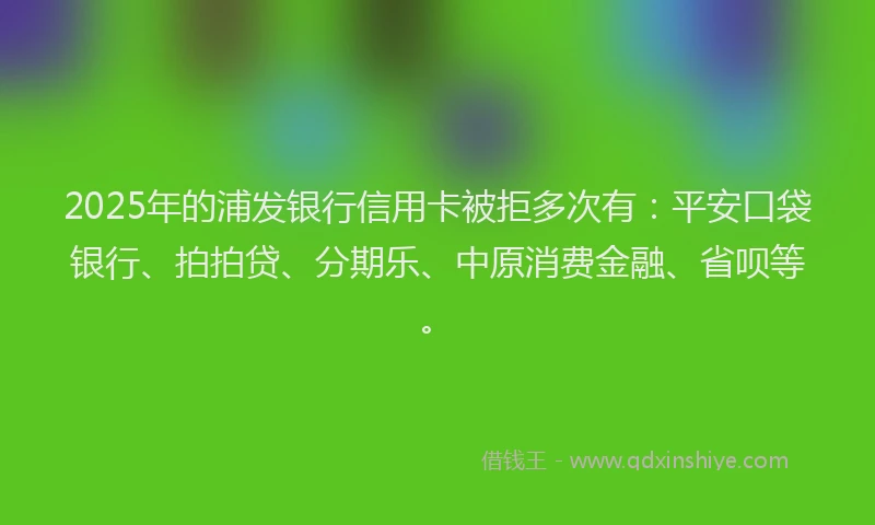 2025年的浦发银行信用卡被拒多次有：平安口袋银行、拍拍贷、分期乐、中原消费金融、省呗等。