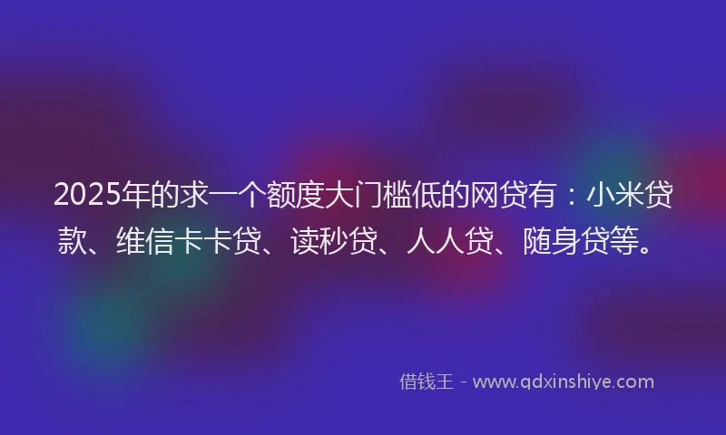 2025年的求一个额度大门槛低的网贷有：小米贷款、维信卡卡贷、读秒贷、人人贷、随身贷等。