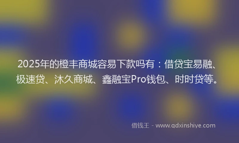 2025年的橙丰商城容易下款吗有：借贷宝易融、极速贷、沐久商城、鑫融宝Pro钱包、时时贷等。