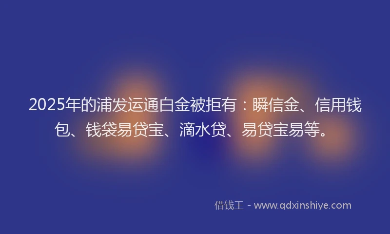 2025年的浦发运通白金被拒有:瞬信金、信用钱包、钱袋易贷宝、滴水贷、易贷宝易等。