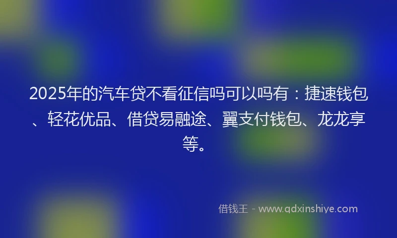 2025年的汽车贷不看征信吗可以吗有：捷速钱包、轻花优品、借贷易融途、翼支付钱包、龙龙享等。