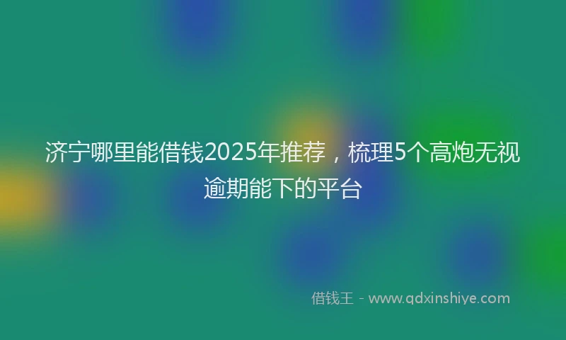 济宁哪里能借钱2025年推荐，梳理5个高炮无视逾期能下的平台