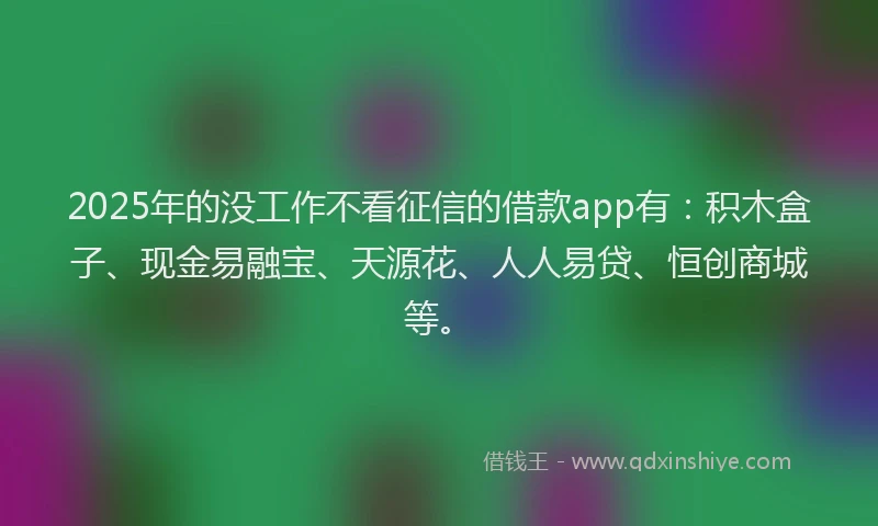 2025年的没工作不看征信的借款app有：积木盒子、现金易融宝、天源花、人人易贷、恒创商城等。