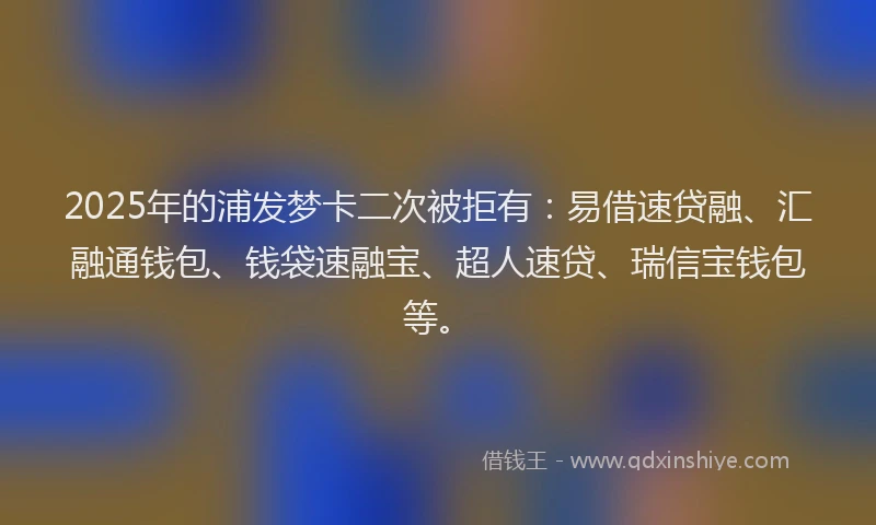 2025年的浦发梦卡二次被拒有：易借速贷融、汇融通钱包、钱袋速融宝、超人速贷、瑞信宝钱包等。