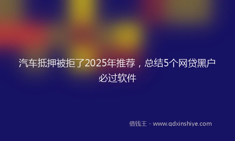 汽车抵押被拒了2025年推荐，总结5个网贷黑户必过软件