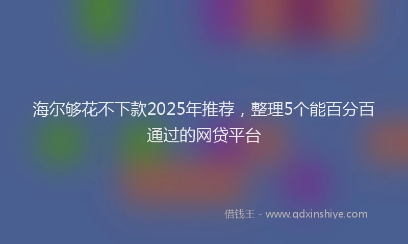 海尔够花不下款2025年推荐，整理5个能百分百通过的网贷平台