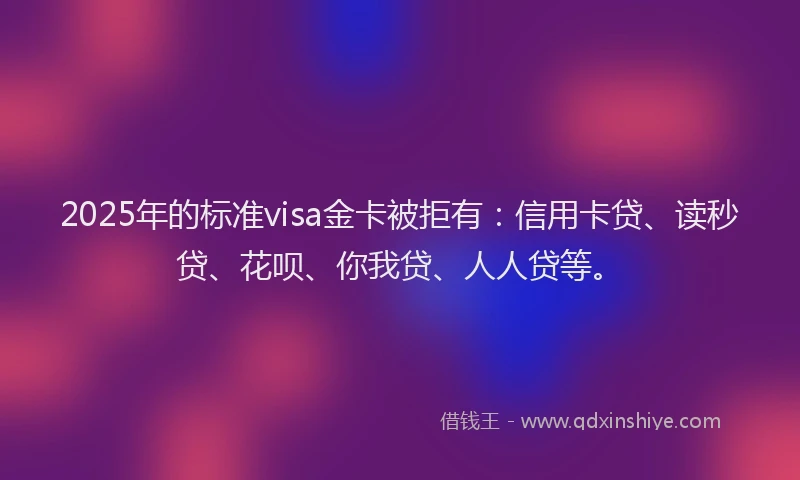 2025年的标准visa金卡被拒有：信用卡贷、读秒贷、花呗、你我贷、人人贷等。