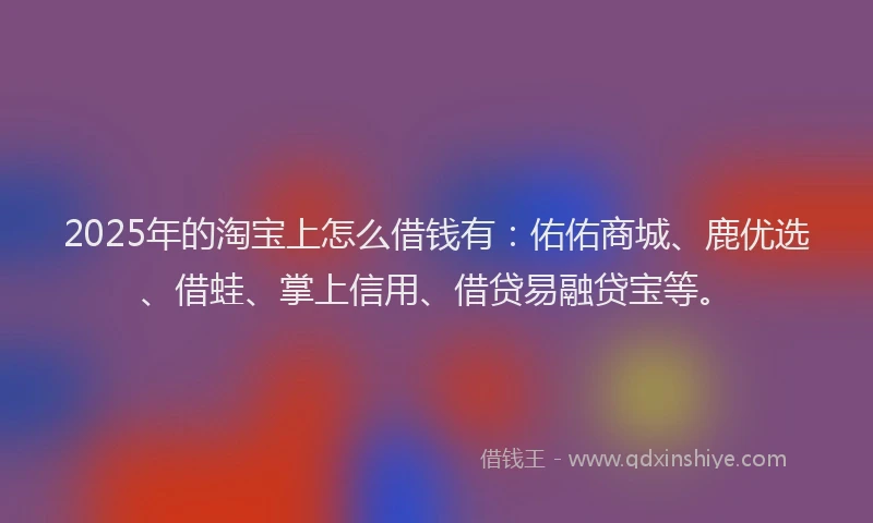 2025年的淘宝上怎么借钱有：佑佑商城、鹿优选、借蛙、掌上信用、借贷易融贷宝等。