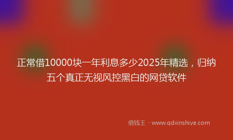 正常借10000块一年利息多少2025年精选，归纳五个真正无视风控黑白的网贷软件