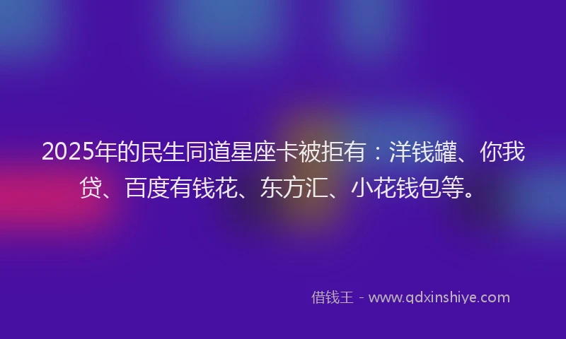 2025年的民生同道星座卡被拒有：洋钱罐、你我贷、百度有钱花、东方汇、小花钱包等。