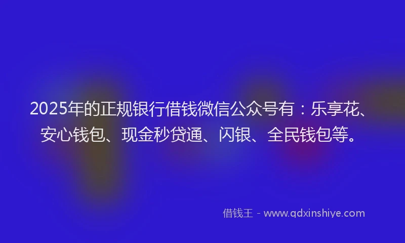 2025年的正规银行借钱微信公众号有：乐享花、安心钱包、现金秒贷通、闪银、全民钱包等。