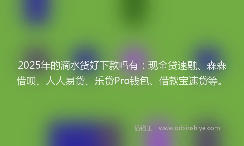 2025年的滴水货好下款吗有：现金贷速融、森森借呗、人人易贷、乐贷Pro钱包、借款宝速贷等。