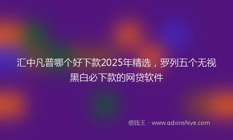 汇中凡普哪个好下款2025年精选，罗列五个无视黑白必下款的网贷软件