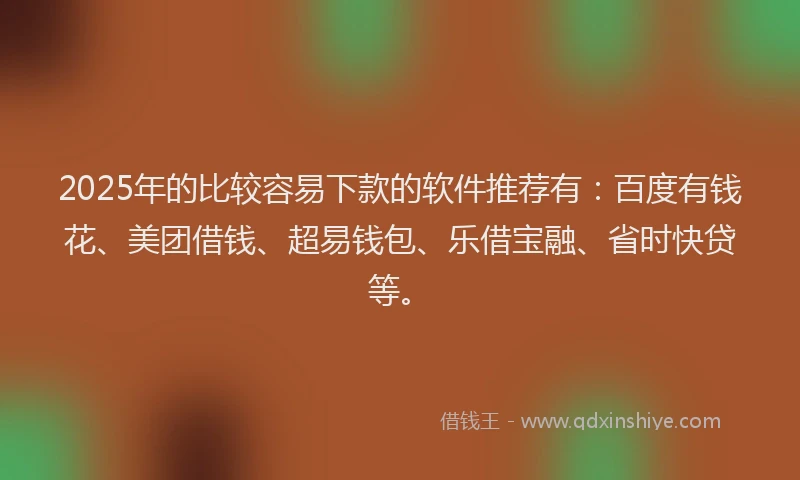 2025年的比较容易下款的软件推荐有：百度有钱花、美团借钱、超易钱包、乐借宝融、省时快贷等。