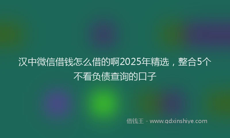 汉中微信借钱怎么借的啊2025年精选，整合5个不看负债查询的口子