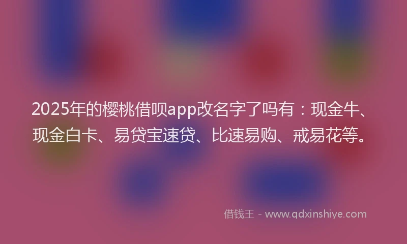 2025年的樱桃借呗app改名字了吗有：现金牛、现金白卡、易贷宝速贷、比速易购、戒易花等。