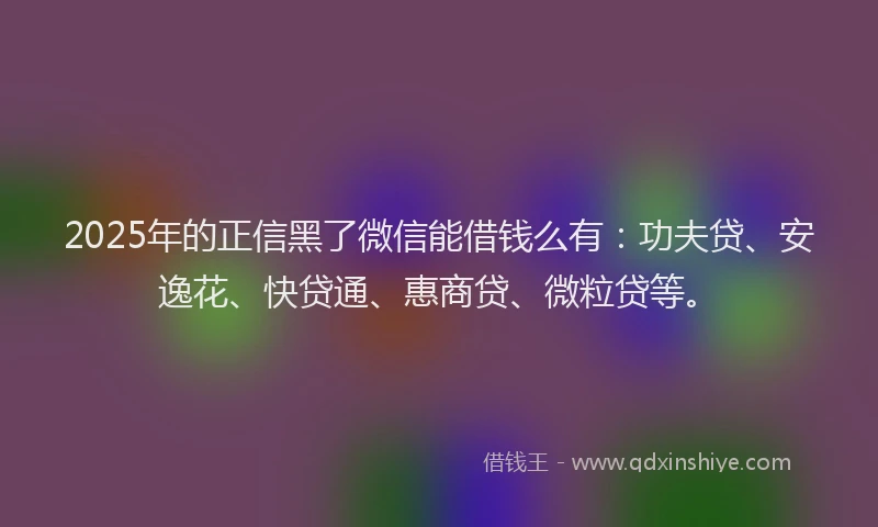 2025年的正信黑了微信能借钱么有：功夫贷、安逸花、快贷通、惠商贷、微粒贷等。