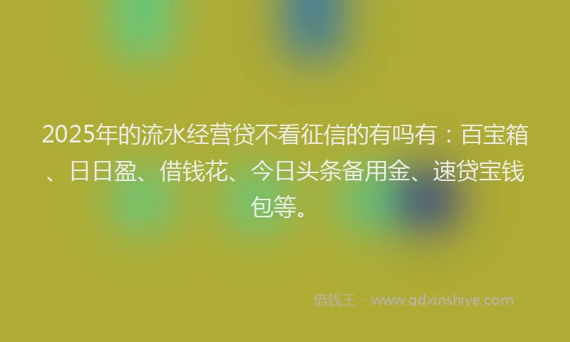 2025年的流水经营贷不看征信的有吗有：百宝箱、日日盈、借钱花、今日头条备用金、速贷宝钱包等。
