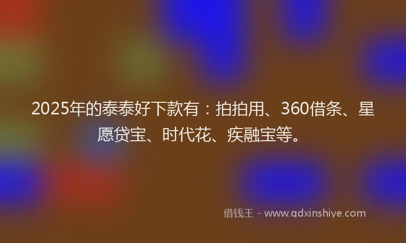 2025年的泰泰好下款有：拍拍用、360借条、星愿贷宝、时代花、疾融宝等。