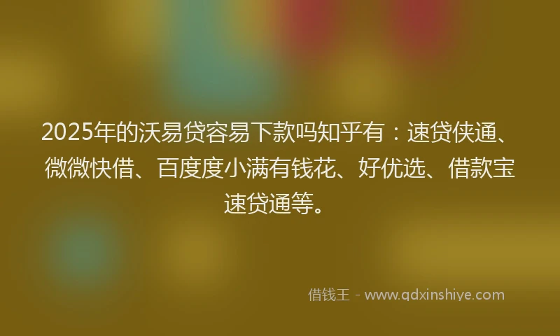 2025年的沃易贷容易下款吗知乎有：速贷侠通、微微快借、百度度小满有钱花、好优选、借款宝速贷通等。