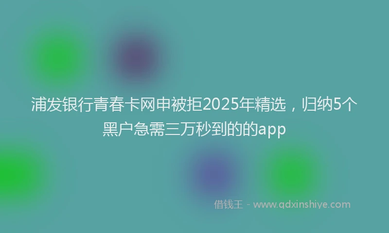 浦发银行青春卡网申被拒2025年精选，归纳5个黑户急需三万秒到的的app