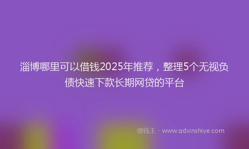 淄博哪里可以借钱2025年推荐，整理5个无视负债快速下款长期网贷的平台