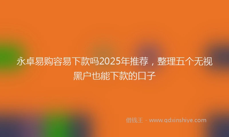 永卓易购容易下款吗2025年推荐，整理五个无视黑户也能下款的口子