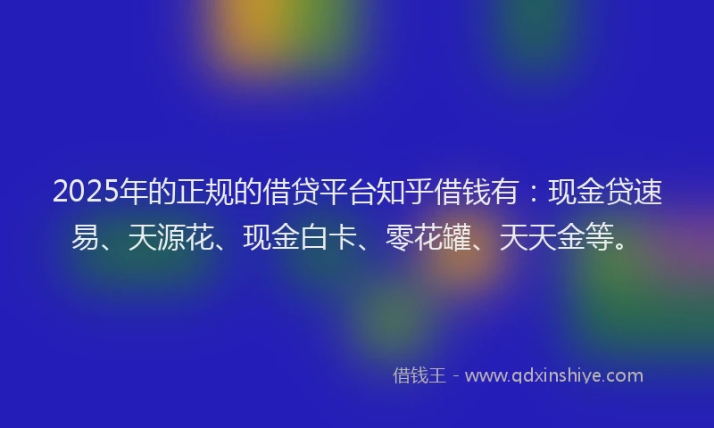 2025年的正规的借贷平台知乎借钱有：现金贷速易、天源花、现金白卡、零花罐、天天金等。