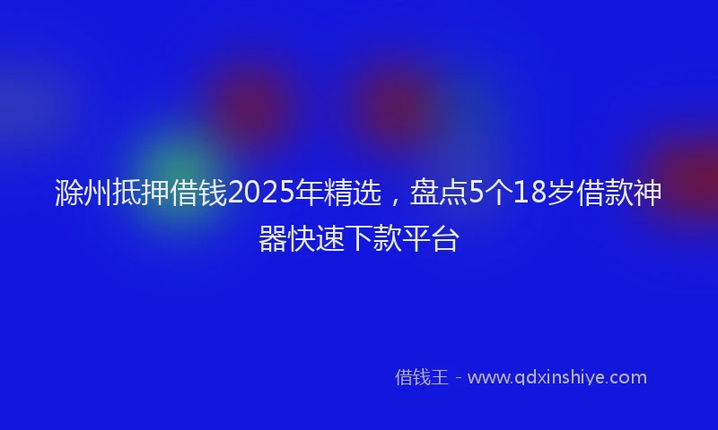 滁州抵押借钱2025年精选，盘点5个18岁借款神器快速下款平台