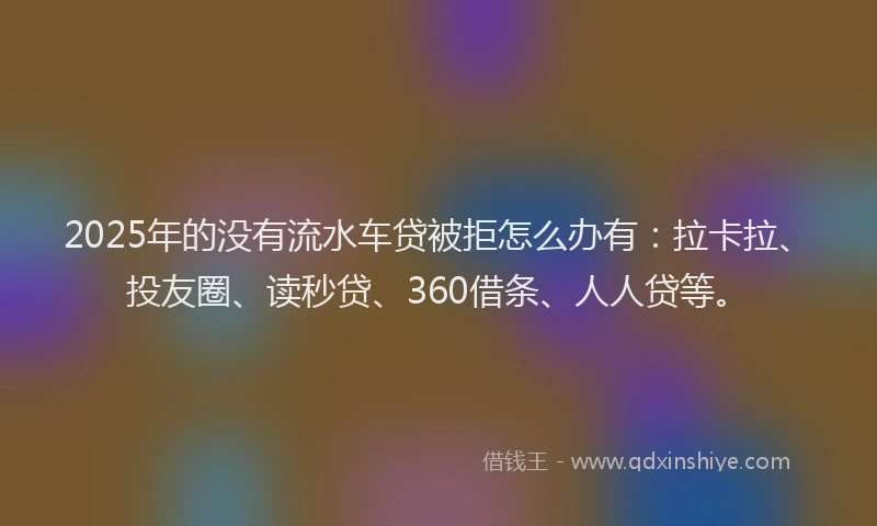 2025年的没有流水车贷被拒怎么办有：拉卡拉、投友圈、读秒贷、360借条、人人贷等。