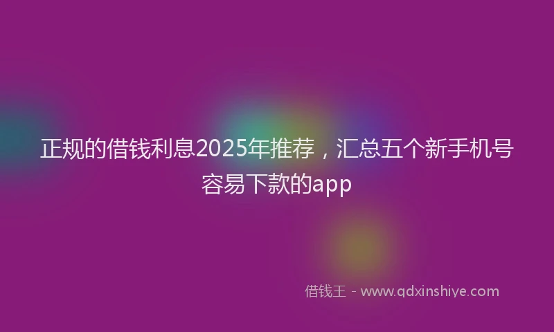 正规的借钱利息2025年推荐，汇总五个新手机号容易下款的app