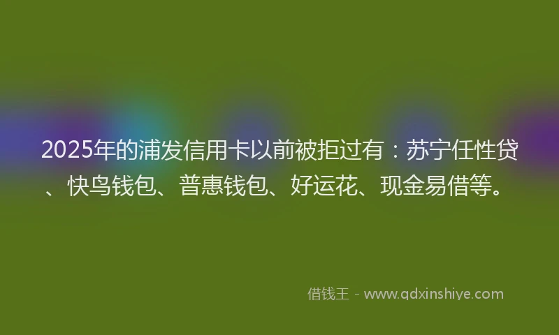 2025年的浦发信用卡以前被拒过有：苏宁任性贷、快鸟钱包、普惠钱包、好运花、现金易借等。