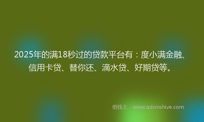 2025年的满18秒过的贷款平台有：度小满金融、信用卡贷、替你还、滴水贷、好期贷等。