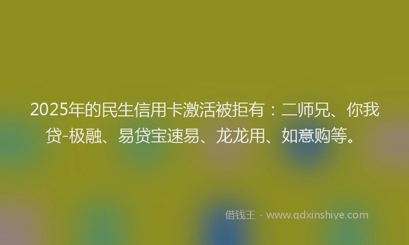 2025年的民生信用卡激活被拒有：二师兄、你我贷-极融、易贷宝速易、龙龙用、如意购等。
