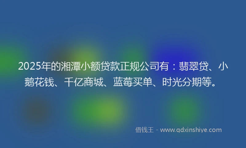 2025年的湘潭小额贷款正规公司有：翡翠贷、小鹅花钱、千亿商城、蓝莓买单、时光分期等。