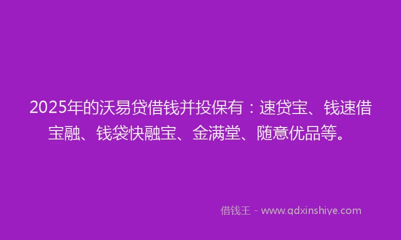 2025年的沃易贷借钱并投保有：速贷宝、钱速借宝融、钱袋快融宝、金满堂、随意优品等。