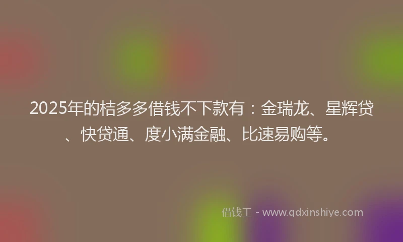2025年的桔多多借钱不下款有：金瑞龙、星辉贷、快贷通、度小满金融、比速易购等。