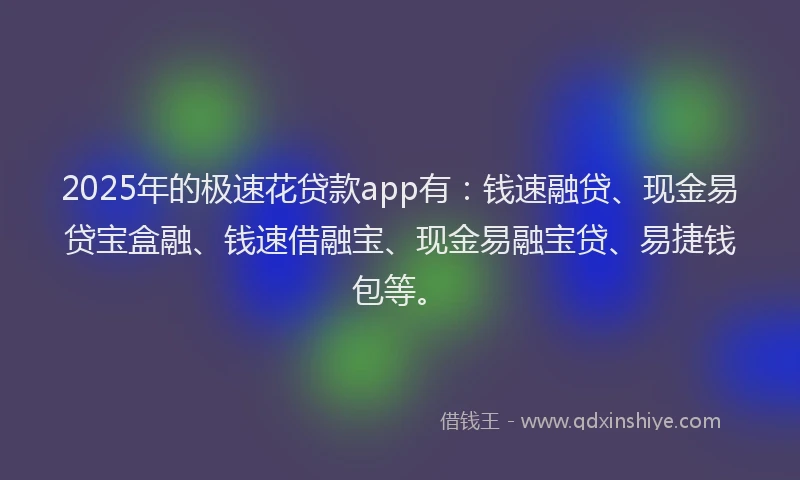 2025年的极速花贷款app有：钱速融贷、现金易贷宝盒融、钱速借融宝、现金易融宝贷、易捷钱包等。