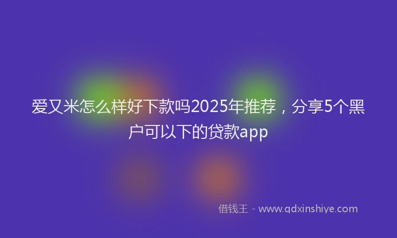 爱又米怎么样好下款吗2025年推荐，分享5个黑户可以下的贷款app