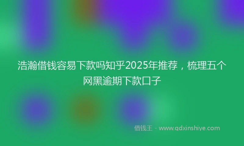 浩瀚借钱容易下款吗知乎2025年推荐，梳理五个网黑逾期下款口子