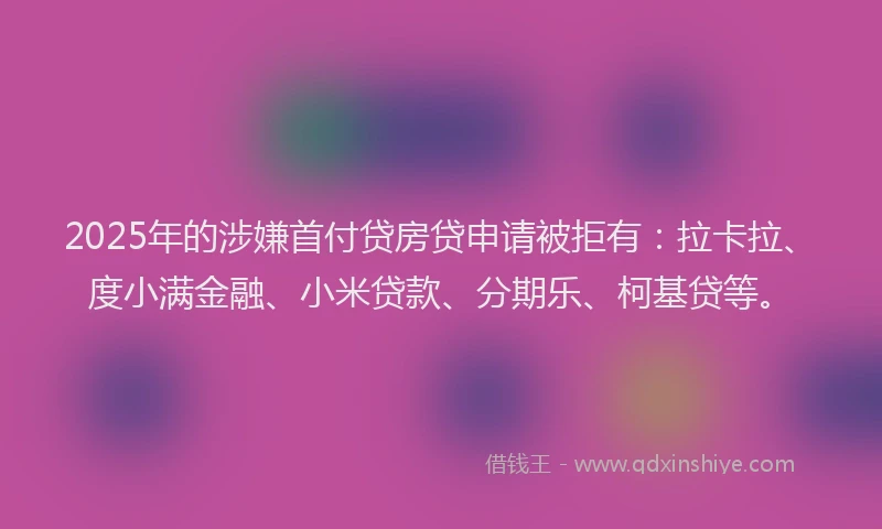2025年的涉嫌首付贷房贷申请被拒有：拉卡拉、度小满金融、小米贷款、分期乐、柯基贷等。