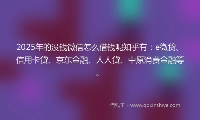 2025年的没钱微信怎么借钱呢知乎有：e微贷、信用卡贷、京东金融、人人贷、中原消费金融等。