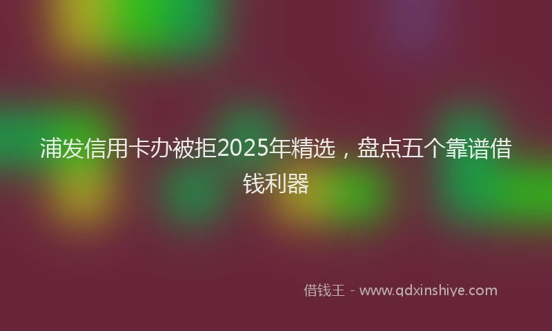 浦发信用卡办被拒2025年精选，盘点五个靠谱借钱利器