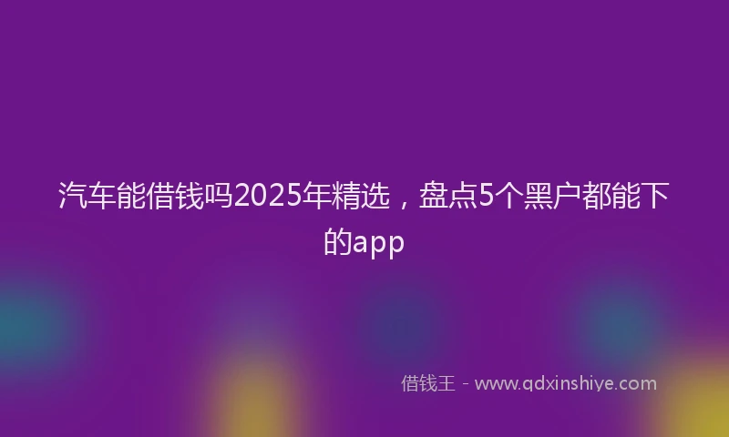 汽车能借钱吗2025年精选，盘点5个黑户都能下的app