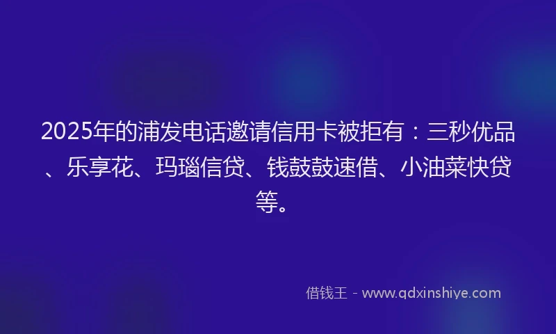 2025年的浦发电话邀请信用卡被拒有：三秒优品、乐享花、玛瑙信贷、钱鼓鼓速借、小油菜快贷等。