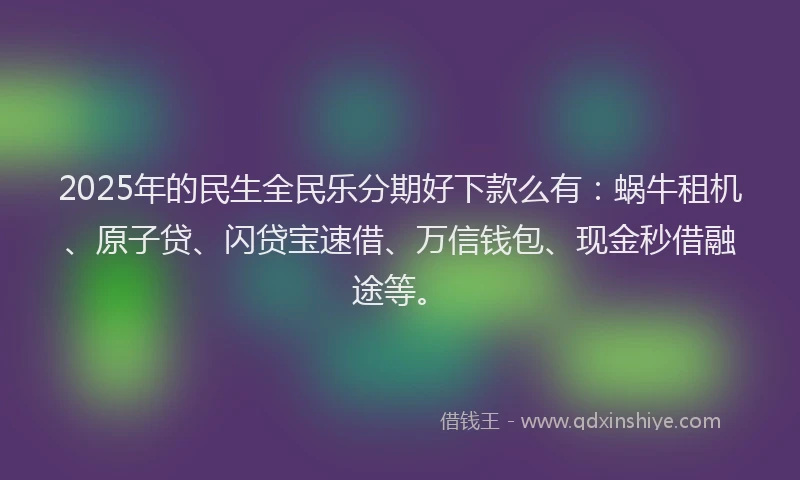 2025年的民生全民乐分期好下款么有：蜗牛租机、原子贷、闪贷宝速借、万信钱包、现金秒借融途等。