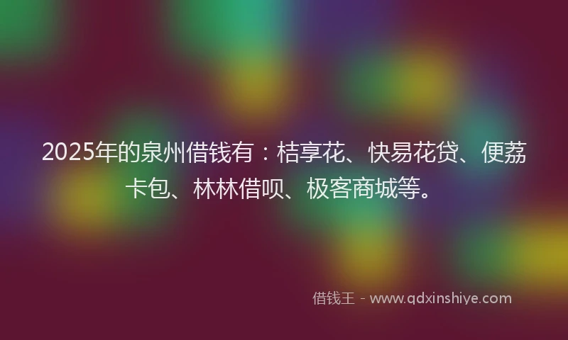 2025年的泉州借钱有：桔享花、快易花贷、便荔卡包、林林借呗、极客商城等。
