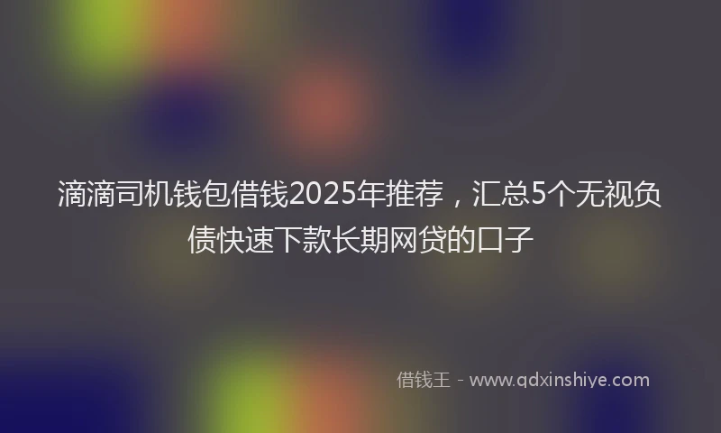 滴滴司机钱包借钱2025年推荐，汇总5个无视负债快速下款长期网贷的口子